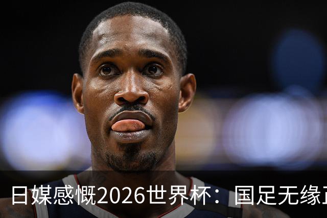 日媒感慨2026世界杯：国足无缘正赛，中国球迷只剩裁判可关注