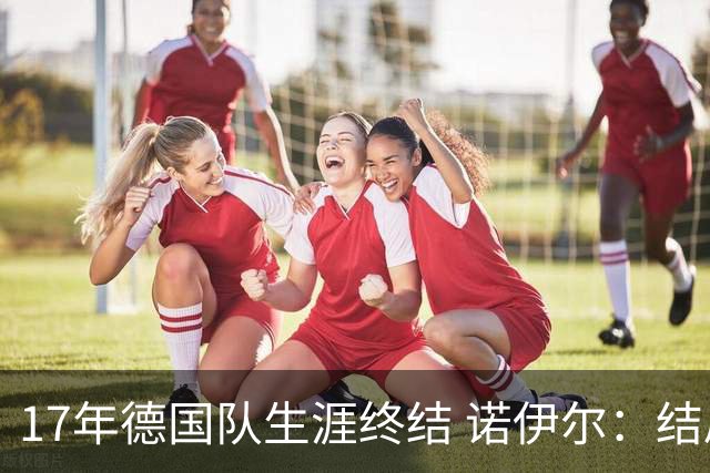 17年德国队生涯终结 诺伊尔：结局苦涩但我毫不后悔